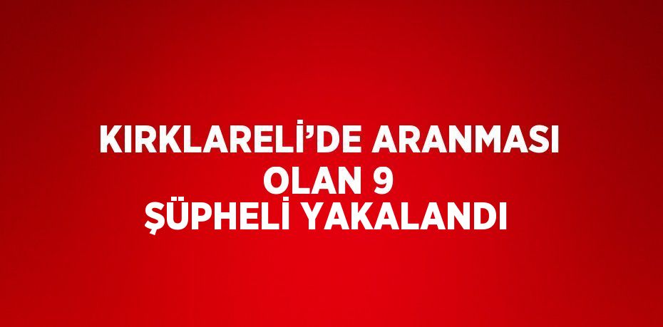 KIRKLARELİ’DE ARANMASI OLAN 9 ŞÜPHELİ YAKALANDI