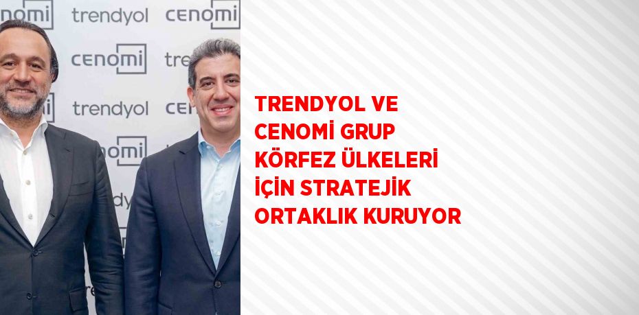 TRENDYOL VE CENOMİ GRUP KÖRFEZ ÜLKELERİ İÇİN STRATEJİK ORTAKLIK KURUYOR