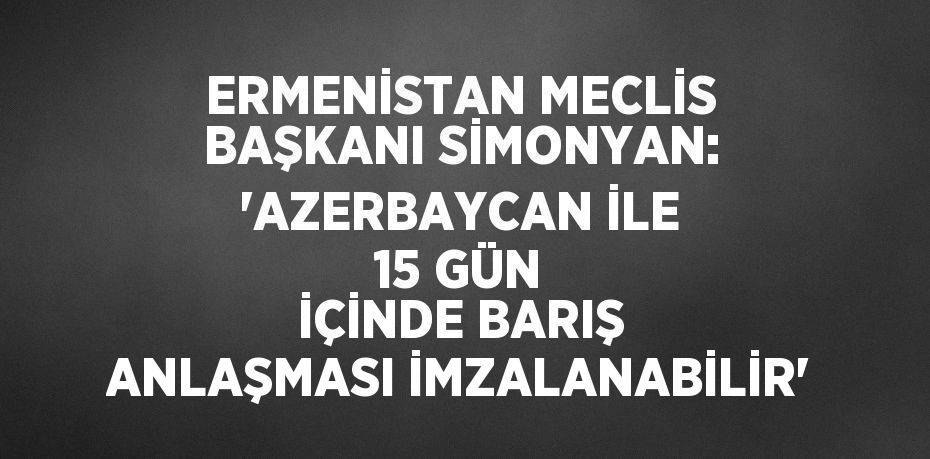 ERMENİSTAN MECLİS BAŞKANI SİMONYAN: 'AZERBAYCAN İLE 15 GÜN İÇİNDE BARIŞ ANLAŞMASI İMZALANABİLİR'