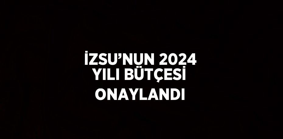 İZSU’NUN 2024 YILI BÜTÇESİ ONAYLANDI