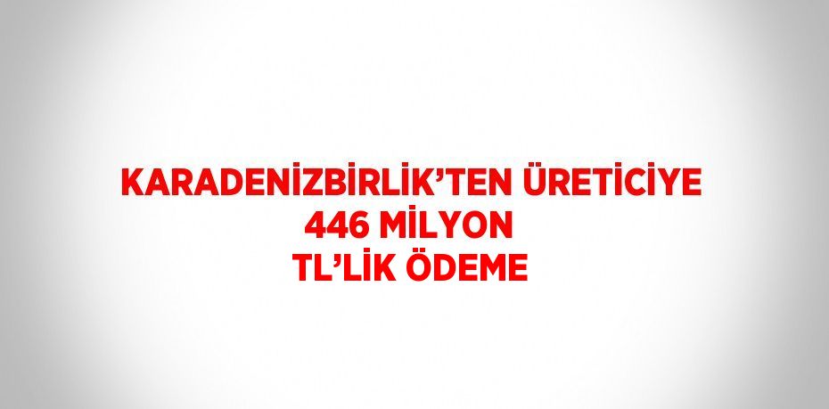 KARADENİZBİRLİK’TEN ÜRETİCİYE 446 MİLYON TL’LİK ÖDEME