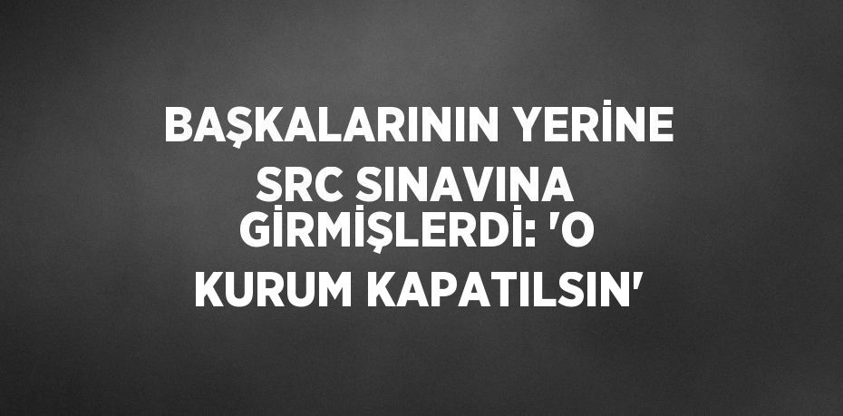 BAŞKALARININ YERİNE SRC SINAVINA GİRMİŞLERDİ: 'O KURUM KAPATILSIN'