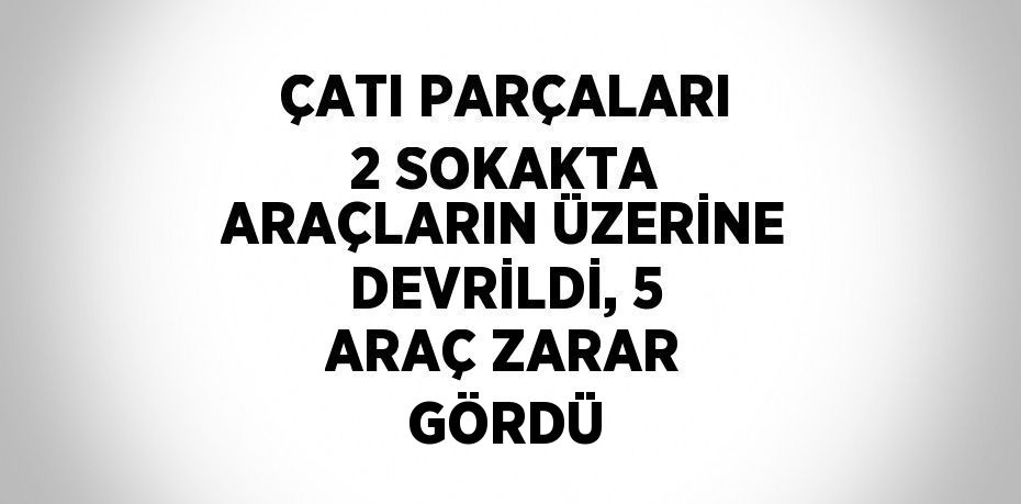 ÇATI PARÇALARI 2 SOKAKTA ARAÇLARIN ÜZERİNE DEVRİLDİ, 5 ARAÇ ZARAR GÖRDÜ