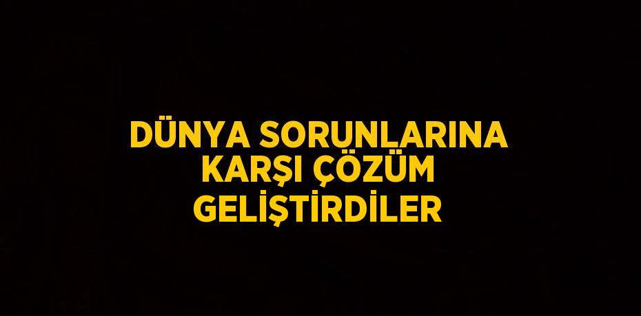 DÜNYA SORUNLARINA KARŞI ÇÖZÜM GELİŞTİRDİLER