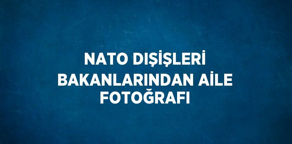 NATO DIŞİŞLERİ BAKANLARINDAN AİLE FOTOĞRAFI