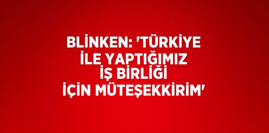 BLİNKEN: 'TÜRKİYE İLE YAPTIĞIMIZ İŞ BİRLİĞİ İÇİN MÜTEŞEKKİRİM'