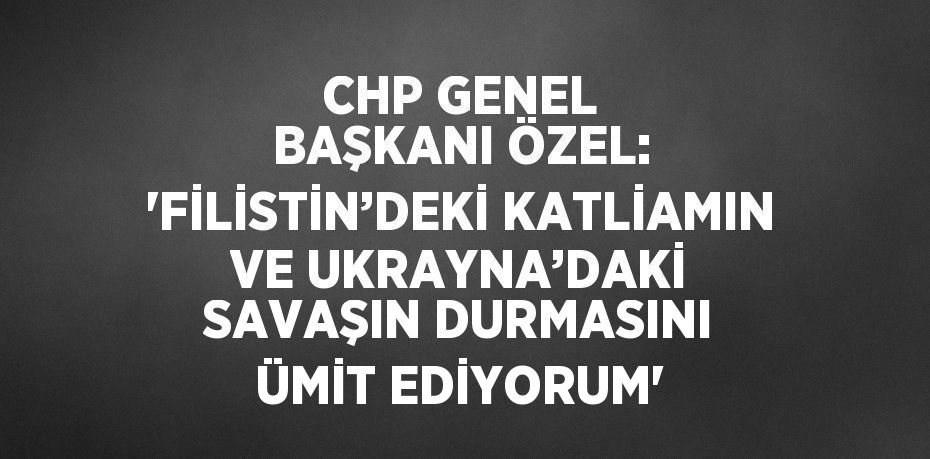 CHP GENEL BAŞKANI ÖZEL: 'FİLİSTİN’DEKİ KATLİAMIN VE UKRAYNA’DAKİ SAVAŞIN DURMASINI ÜMİT EDİYORUM'