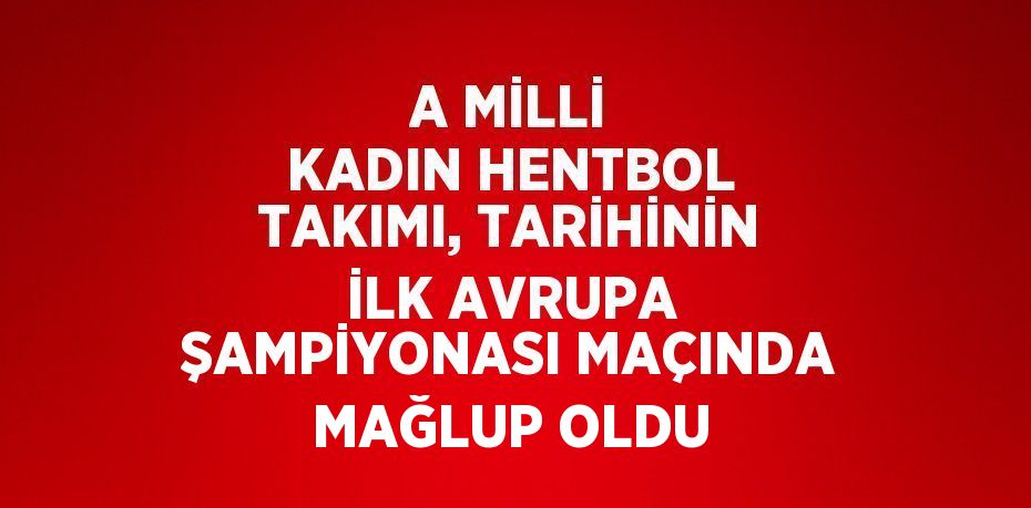 A MİLLİ KADIN HENTBOL TAKIMI, TARİHİNİN İLK AVRUPA ŞAMPİYONASI MAÇINDA MAĞLUP OLDU