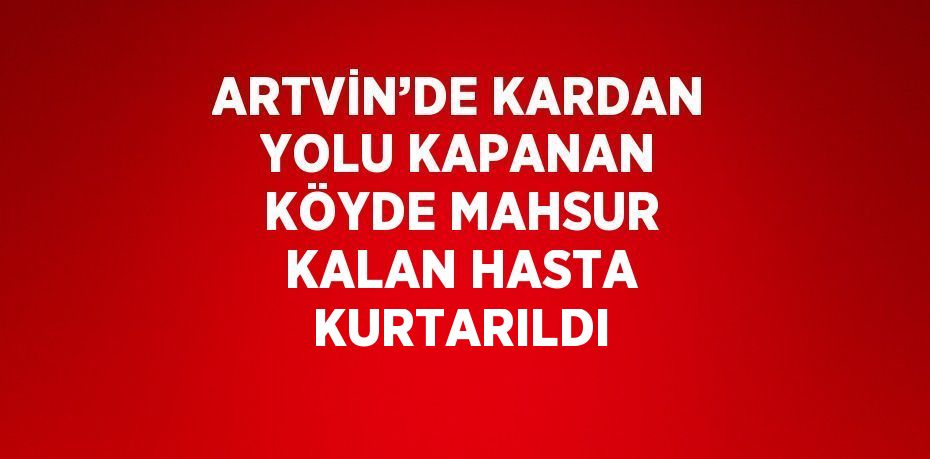 ARTVİN’DE KARDAN YOLU KAPANAN KÖYDE MAHSUR KALAN HASTA KURTARILDI