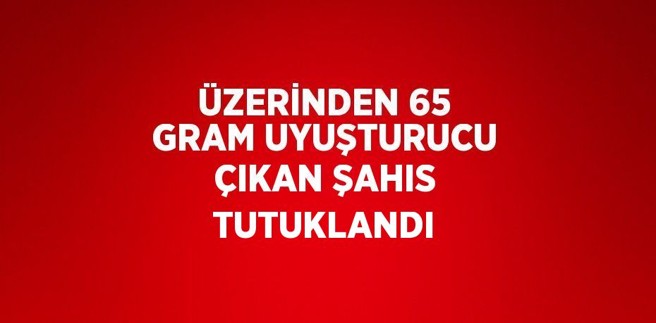 ÜZERİNDEN 65 GRAM UYUŞTURUCU ÇIKAN ŞAHIS TUTUKLANDI