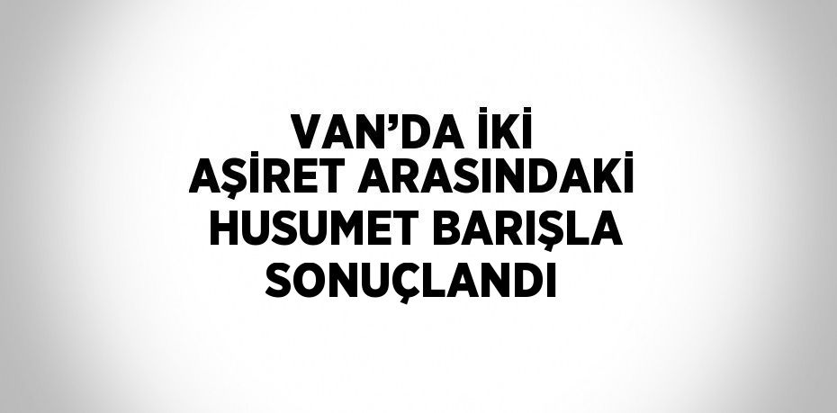 VAN’DA İKİ AŞİRET ARASINDAKİ HUSUMET BARIŞLA SONUÇLANDI