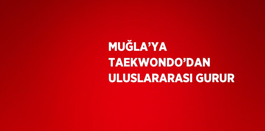 MUĞLA’YA TAEKWONDO’DAN ULUSLARARASI GURUR