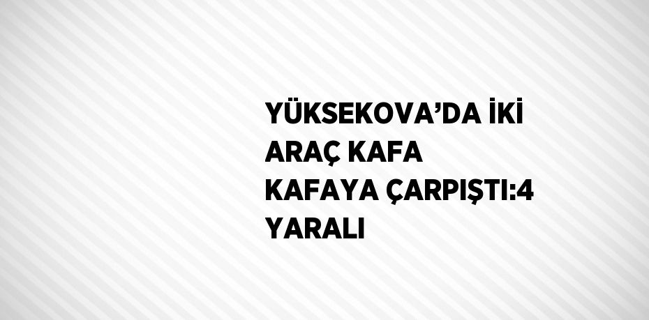 YÜKSEKOVA’DA İKİ ARAÇ KAFA KAFAYA ÇARPIŞTI:4 YARALI