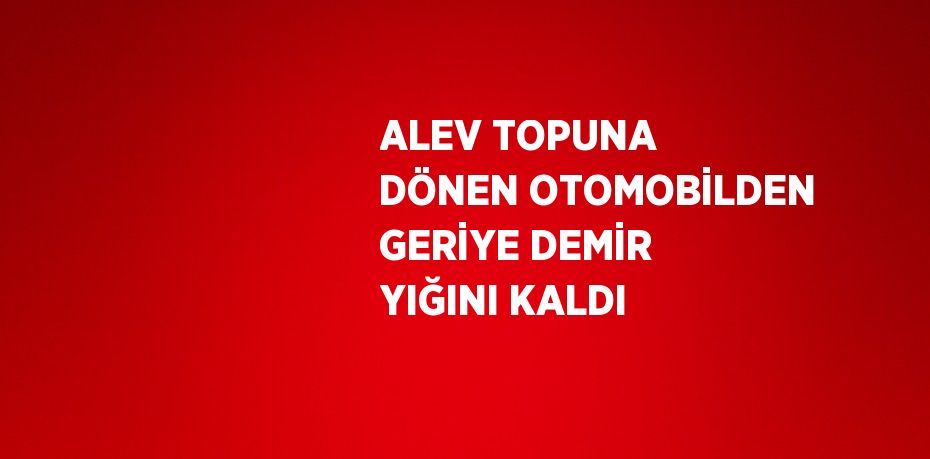 ALEV TOPUNA DÖNEN OTOMOBİLDEN GERİYE DEMİR YIĞINI KALDI