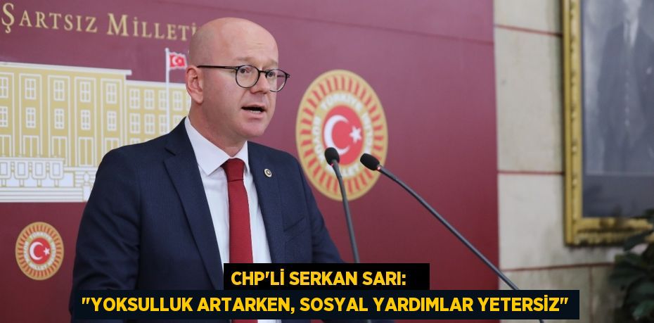 CHP'Lİ SERKAN SARI:    "YOKSULLUK ARTARKEN, SOSYAL YARDIMLAR YETERSİZ"