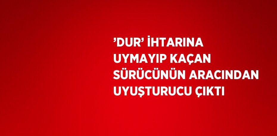 ’DUR’ İHTARINA UYMAYIP KAÇAN SÜRÜCÜNÜN ARACINDAN UYUŞTURUCU ÇIKTI