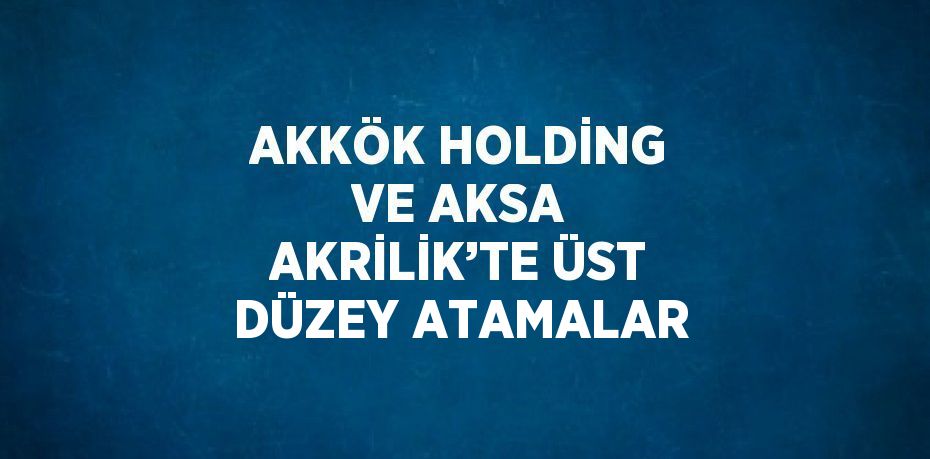 AKKÖK HOLDİNG VE AKSA AKRİLİK’TE ÜST DÜZEY ATAMALAR