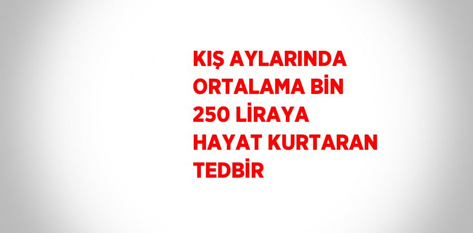 KIŞ AYLARINDA ORTALAMA BİN 250 LİRAYA HAYAT KURTARAN TEDBİR