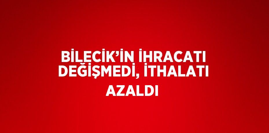 BİLECİK’İN İHRACATI DEĞİŞMEDİ, İTHALATI AZALDI