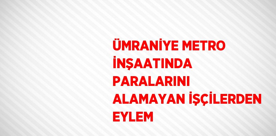 ÜMRANİYE METRO İNŞAATINDA PARALARINI ALAMAYAN İŞÇİLERDEN EYLEM