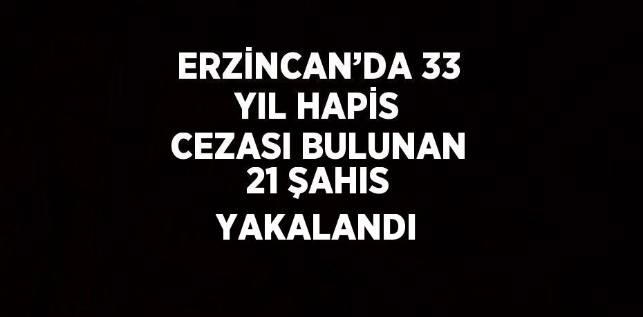 ERZİNCAN’DA 33 YIL HAPİS CEZASI BULUNAN 21 ŞAHIS YAKALANDI