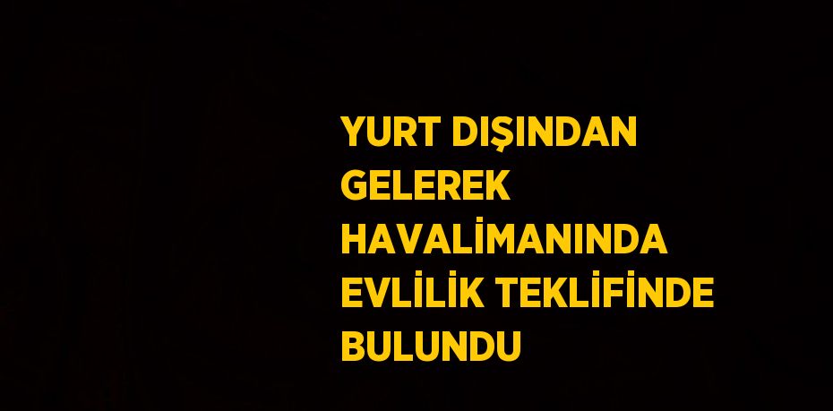 YURT DIŞINDAN GELEREK HAVALİMANINDA EVLİLİK TEKLİFİNDE BULUNDU