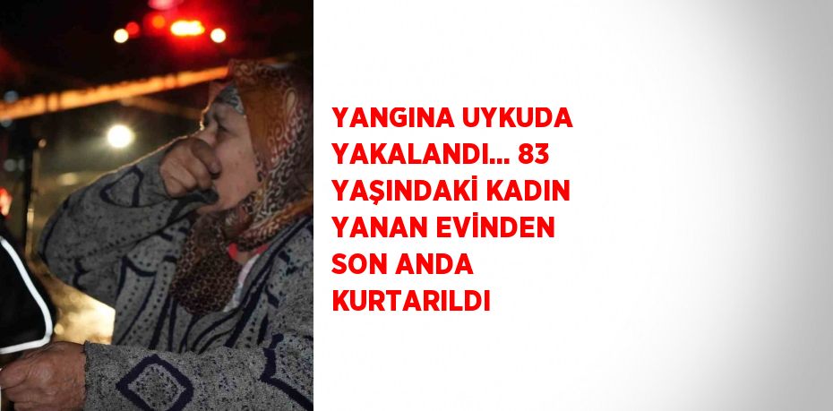 YANGINA UYKUDA YAKALANDI... 83 YAŞINDAKİ KADIN YANAN EVİNDEN SON ANDA KURTARILDI