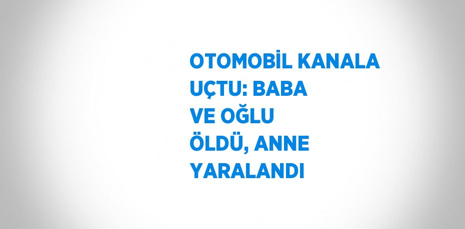 OTOMOBİL KANALA UÇTU: BABA VE OĞLU ÖLDÜ, ANNE YARALANDI