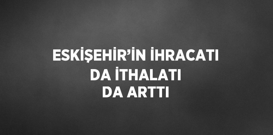 ESKİŞEHİR’İN İHRACATI DA İTHALATI DA ARTTI