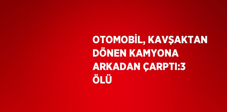 OTOMOBİL, KAVŞAKTAN DÖNEN KAMYONA ARKADAN ÇARPTI:3 ÖLÜ