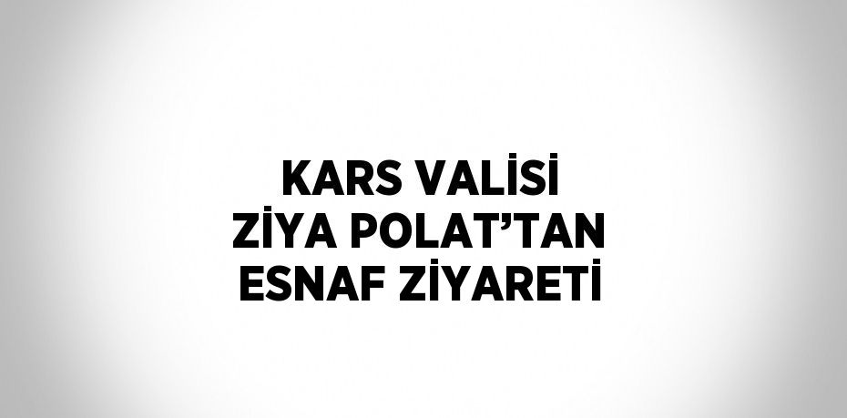 KARS VALİSİ ZİYA POLAT’TAN ESNAF ZİYARETİ