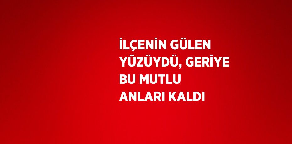 İLÇENİN GÜLEN YÜZÜYDÜ, GERİYE BU MUTLU ANLARI KALDI