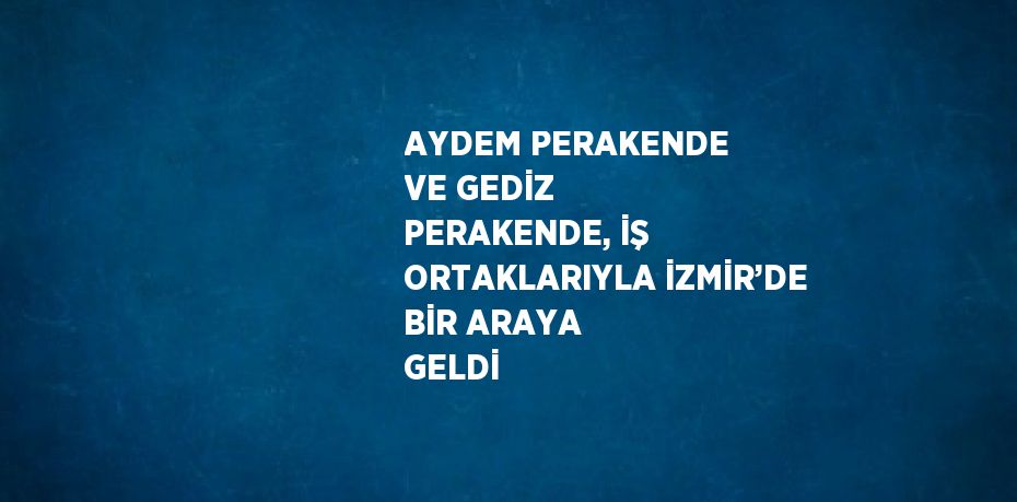 AYDEM PERAKENDE VE GEDİZ PERAKENDE, İŞ ORTAKLARIYLA İZMİR’DE BİR ARAYA GELDİ