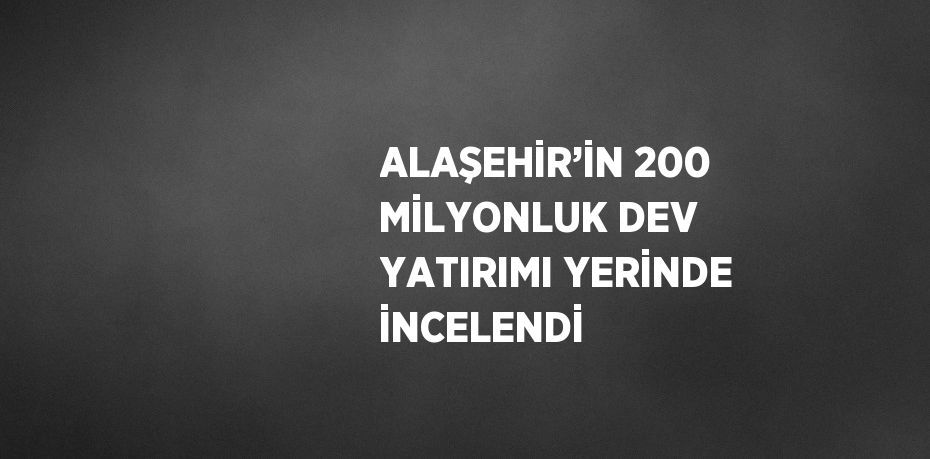 ALAŞEHİR’İN 200 MİLYONLUK DEV YATIRIMI YERİNDE İNCELENDİ