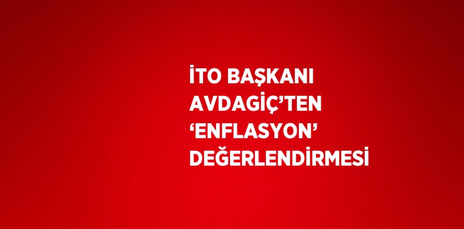 İTO BAŞKANI AVDAGİÇ’TEN ‘ENFLASYON’ DEĞERLENDİRMESİ