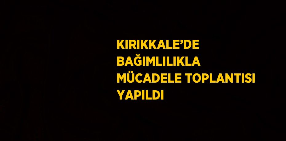 KIRIKKALE’DE BAĞIMLILIKLA MÜCADELE TOPLANTISI YAPILDI