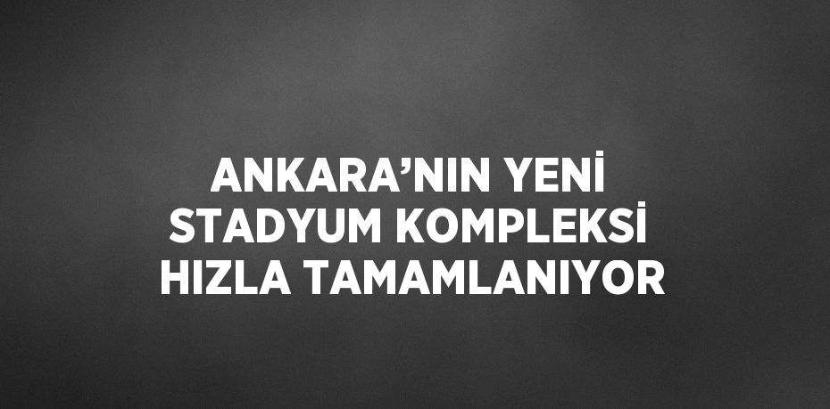 ANKARA’NIN YENİ STADYUM KOMPLEKSİ HIZLA TAMAMLANIYOR