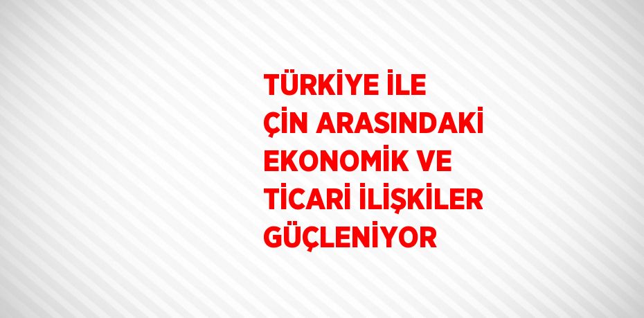 TÜRKİYE İLE ÇİN ARASINDAKİ EKONOMİK VE TİCARİ İLİŞKİLER GÜÇLENİYOR