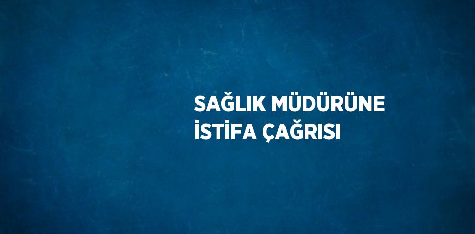 SAĞLIK MÜDÜRÜNE İSTİFA ÇAĞRISI