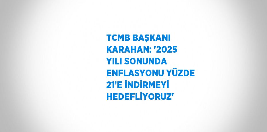 TCMB BAŞKANI KARAHAN: '2025 YILI SONUNDA ENFLASYONU YÜZDE 21’E İNDİRMEYİ HEDEFLİYORUZ'