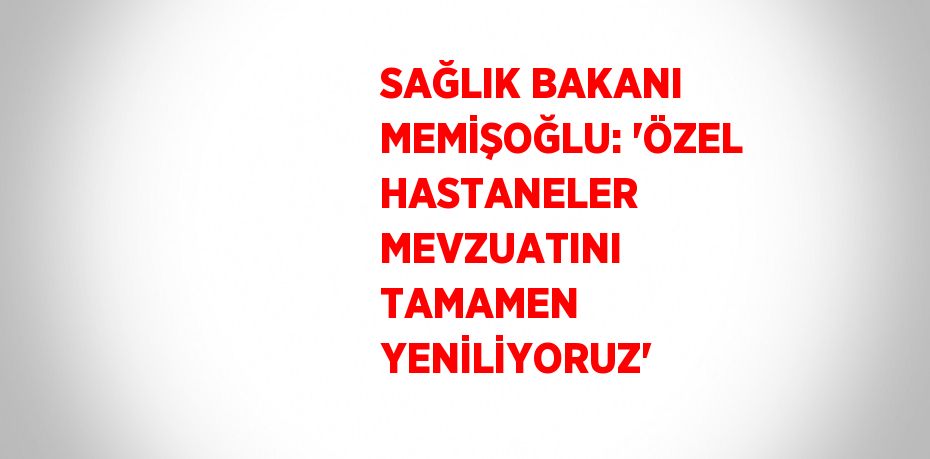 SAĞLIK BAKANI MEMİŞOĞLU: 'ÖZEL HASTANELER MEVZUATINI TAMAMEN YENİLİYORUZ'