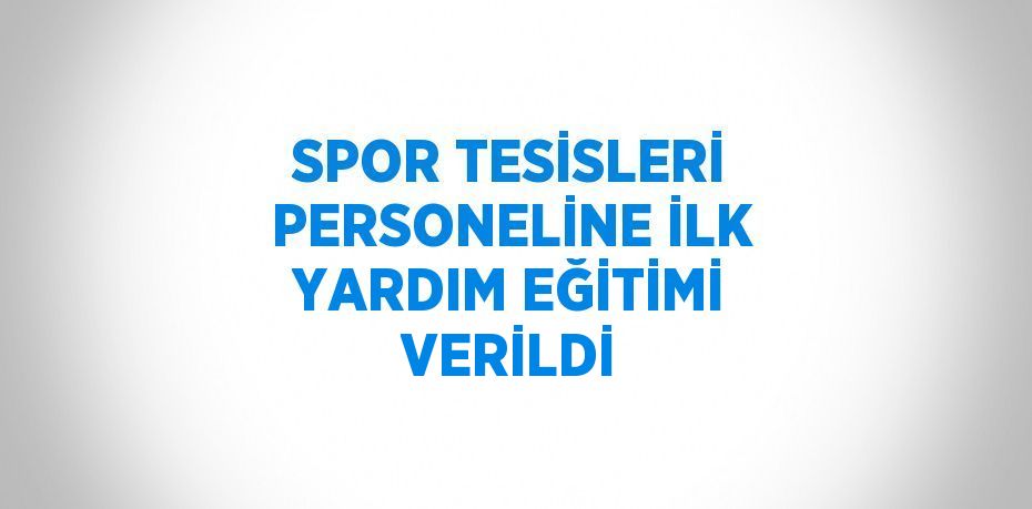 SPOR TESİSLERİ PERSONELİNE İLK YARDIM EĞİTİMİ VERİLDİ