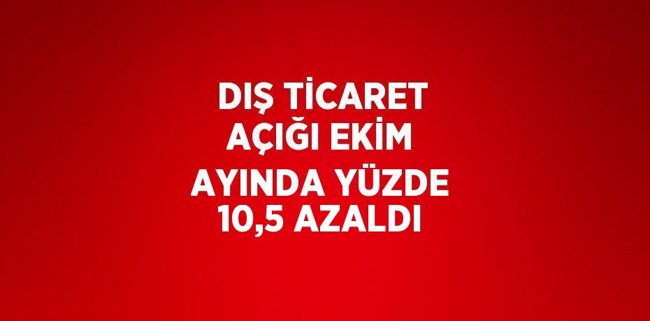 DIŞ TİCARET AÇIĞI EKİM AYINDA YÜZDE 10,5 AZALDI