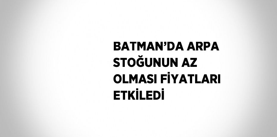 BATMAN’DA ARPA STOĞUNUN AZ OLMASI FİYATLARI ETKİLEDİ