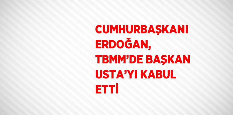 CUMHURBAŞKANI ERDOĞAN, TBMM’DE BAŞKAN USTA’YI KABUL ETTİ