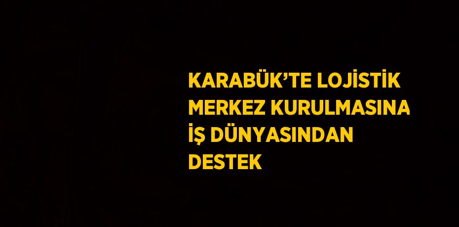 KARABÜK’TE LOJİSTİK MERKEZ KURULMASINA İŞ DÜNYASINDAN DESTEK