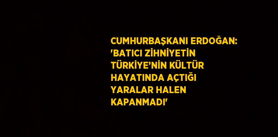 CUMHURBAŞKANI ERDOĞAN: 'BATICI ZİHNİYETİN TÜRKİYE’NİN KÜLTÜR HAYATINDA AÇTIĞI YARALAR HALEN KAPANMADI'