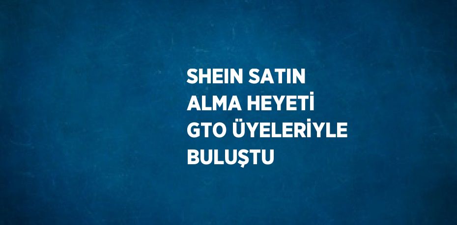 SHEIN SATIN ALMA HEYETİ GTO ÜYELERİYLE BULUŞTU