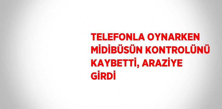 TELEFONLA OYNARKEN MİDİBÜSÜN KONTROLÜNÜ KAYBETTİ, ARAZİYE GİRDİ