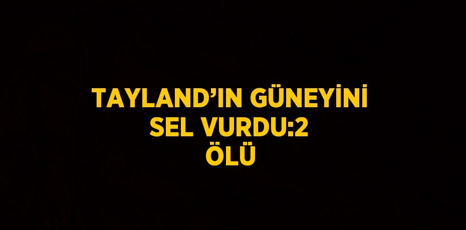 TAYLAND’IN GÜNEYİNİ SEL VURDU:2 ÖLÜ